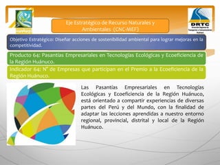 Objetivo Estratégico: Diseñar acciones de sostenibilidad ambiental para lograr mejoras en la
competitividad.
Producto 64: Pasantías Empresariales en Tecnologías Ecológicas y Ecoeficiencia de
la Región Huánuco.
Indicador 64: N° de Empresas que participan en el Premio a la Ecoeficiencia de la
Región Huánuco.
Eje Estratégico de Recurso Naturales y
Ambientales (CNC-MEF)
Las Pasantías Empresariales en Tecnologías
Ecológicas y Ecoeficiencia de la Región Huánuco,
está orientado a compartir experiencias de diversas
partes del Perú y del Mundo, con la finalidad de
adaptar las lecciones aprendidas a nuestro entorno
regional, provincial, distrital y local de la Región
Huánuco.
 