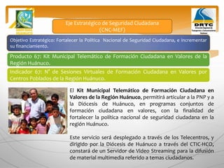Objetivo Estratégico: Fortalecer la Política Nacional de Seguridad Ciudadana, e incrementar
su financiamiento.
Producto 67: Kit Municipal Telemático de Formación Ciudadana en Valores de la
Región Huánuco.
Indicador 67: N° de Sesiones Virtuales de Formación Ciudadana en Valores por
Centros Poblados de la Región Huánuco.
Eje Estratégico de Seguridad Ciudadana
(CNC-MEF)
El Kit Municipal Telemático de Formación Ciudadana en
Valores de la Región Huánuco, permitirá articular a la PNP y a
la Diócesis de Huánuco, en programas conjuntos de
formación ciudadana en valores, con la finalidad de
fortalecer la política nacional de seguridad ciudadana en la
región Huánuco.
Este servicio será desplegado a través de los Telecentros, y
dirigido por la Diócesis de Huánuco a través del CTIC-HCO,
constará de un Servidor de Video Streaming para la difusión
de material multimedia referido a temas ciudadanos.
 