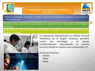 Objetivo Estratégico: Fortalecer la Política Nacional de Seguridad Ciudadana, e incrementar
su financiamiento.
Producto 69: Laboratorio Especializado en Análisis Forense Telemático de la Región
Huánuco.
Indicador 69: N° de Personas Certificadas en Análisis Forense Telemático de la
Región Huánuco.
Eje Estratégico de Seguridad Ciudadana
(CNC-MEF)
El Laboratorio Especializado en Análisis Forense
Telemático de la Región Huánuco, permitirá
contar con tecnología y un equipo
multidisciplinario especializado en pericias
forenses donde se requiera una componente TIC.
Divisiones forenses:
- Sonido
- Video
- Datos
 