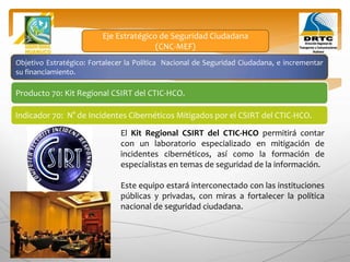 Objetivo Estratégico: Fortalecer la Política Nacional de Seguridad Ciudadana, e incrementar
su financiamiento.
Producto 70: Kit Regional CSIRT del CTIC-HCO.
Indicador 70: N° de Incidentes Cibernéticos Mitigados por el CSIRT del CTIC-HCO.
Eje Estratégico de Seguridad Ciudadana
(CNC-MEF)
El Kit Regional CSIRT del CTIC-HCO permitirá contar
con un laboratorio especializado en mitigación de
incidentes cibernéticos, así como la formación de
especialistas en temas de seguridad de la información.
Este equipo estará interconectado con las instituciones
públicas y privadas, con miras a fortalecer la política
nacional de seguridad ciudadana.
 