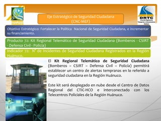 Objetivo Estratégico: Fortalecer la Política Nacional de Seguridad Ciudadana, e incrementar
su financiamiento.
Producto 72: Kit Regional Telemático de Seguridad Ciudadana (Bomberos - CSIRT
- Defensa Civil - Policía)
Indicador 72: N° de Incidentes de Seguridad Ciudadana Registrados en la Región
Huánuco.
Eje Estratégico de Seguridad Ciudadana
(CNC-MEF)
El Kit Regional Telemático de Seguridad Ciudadana
(Bomberos – CSIRT – Defensa Civil – Policía) permitirá
establecer un centro de alertas tempranas en lo referido a
seguridad ciudadana en la Región Huánuco.
Este kit será desplegado en nube desde el Centro de Datos
Regional del CTIC-HCO e interconectado con los
Telecentros Policiales de la Región Huánuco.
 