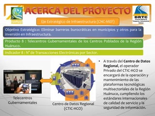 Eje Estratégico de Infraestructura (CNC-MEF)
Objetivo Estratégico: Eliminar barreras burocráticas en municipios y otros para la
inversión en Infraestructura.
Producto 8 : Telecentros Gubernamentales de los Centros Poblados de la Región
Huánuco.
Indicador 8 : N° de Transacciones Electrónicas por Sector.
• A través del Centro de Datos
Regional, el operador
Privado del CTIC-HCO se
encargará de la operación y
mantenimiento de las
plataformas tecnológicas
multisectoriales de la Región
Huánuco, cumpliendo los
estándares internacionales
de calidad de servicio y la
seguridad de información.
Centro de Datos Regional
(CTIC-HCO)
Telecentros
Gubernamentales
 
