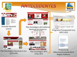 Acuerdo Nacional
(2002)
Plan Estratégico Nacional al 2021
(CEPLAN)
Plan Estratégico del Gobierno
Regional de Huánuco Programa Presupuestal 2013
DRTC-HCO
Plan Estratégico MTC
FITEL-MTC
Proyecto de
Telecomunicaciones de la
Región Huánuco
 