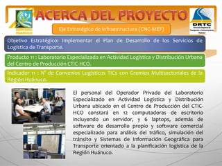 Eje Estratégico de Infraestructura (CNC-MEF)
Objetivo Estratégico: Implementar el Plan de Desarrollo de los Servicios de
Logística de Transporte.
Producto 11 : Laboratorio Especializado en Actividad Logística y Distribución Urbana
del Centro de Producción CTIC-HCO.
Indicador 11 : N° de Convenios Logísticos TICs con Gremios Multisectoriales de la
Región Huánuco.
El personal del Operador Privado del Laboratorio
Especializado en Actividad Logística y Distribución
Urbana ubicado en el Centro de Producción del CTIC-
HCO constará en 12 computadoras de escritorio
incluyendo un servidor, y 6 laptops, además de
software de desarrollo propio y software comercial
especializado para análisis del tráfico, simulación del
tránsito y Sistemas de Información Geográfica para
Transporte orientado a la planificación logística de la
Región Huánuco.
 