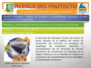 Producto 12 : Kit Municipal de Servicio Electrónico de Constitución de Empresas.
Indicador 12 : N° de Municipalidades con Servicio Electrónico de Constitución de
Empresas de la Región Huánuco.
El personal del Operador Privado del Centro de
Datos ubicado en el edificio del Centro de
Producción del CTIC-HCO se encargará del
despliegue de instalación, operación y
mantenimiento del Kit Municipal de Servicio
Electrónico de Constitución de Empresas de la
Región Huánuco, con la finalidad de mejorar los
indicadores de competitividad del eje estratégico
de Desempeño Económico.
Eje Estratégico de Desempeño Económico (CNC-MEF)
Objetivo Estratégico: Mejorar los Procesos y Procedimientos vinculados al inicio,
operación y cierre de empresas.
Centro de Datos Regional
(CTIC-HCO)
 