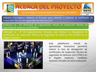 Producto 14 : Kit Municipal de Capacitación Virtual de Inspección Técnica de
Seguridad de Defensa Civil (ITSDC).
Indicador 14 : N° de Capacitaciones Virtuales para Reducir la Denegación de
Certificados de Inspección Técnica de Seguridad de Defensa Civil (ITSDC) en la
Región Huánuco.
Eje Estratégico de Desempeño Económico (CNC-MEF)
Objetivo Estratégico: Mejorar el Proceso para obtener o renovar el Certificado de
Inspección Técnica de Seguridad de Defensa Civil.
Esta plataforma virtual de
aprendizaje interactivo permitirá
reducir la tasa de denegación de
certificados de inspección técnica de
seguridad de defensa civil (ITSDC) en
la Región Huánuco, mediante
sesiones virtuales de auto evaluación.
 