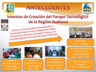 Congreso
Internacional de
Microchip
2009 - UDH
Congreso
Internacional de
Microchip
2010 - UDH
Congreso
Internacional de
Ingeniería Civil
2011 - UDH
Dirección Regional de
Transportes y
Comunicaciones
2012 – DRTC-HCO
Rectorado
2012 - UNHEVAL
Gobierno Regional
Huánuco
2012 – GOREHCO
 