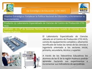 Objetivo Estratégico: Fortalecer la Política Nacional de Educación, e incrementar su
financiamiento.
Producto 23: Laboratorio Especializado de Ciencias del Centro de Producción CTIC-
HCO.
Eje Estratégico de Educación (CNC-MEF)
Indicador 23 : N° de Sesiones Remotas de Laboratorio Guiado de Ciencias en la
Región Huánuco.
El Laboratorio Especializado de Ciencias
ubicado en el Centro de Producción CTIC-HCO,
consta de equipamiento completo y altamente
tecnificado de todas las ramas de las ciencias e
ingeniería orientado a los sectores inicial,
primaria, secundaria, técnica y superior.
A través de los Telecentros Educativos los
alumnos de las IE de la región Huánuco podrán
aprender haciendo sus experimentos e
incrementar sus indicadores de aprendizaje.
 