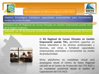 Objetivo Estratégico: Fortalecer capacidades empresariales para incrementar
niveles de productividad.
Producto 24: Kit Regional de Cursos Virtuales en Gestión Empresarial usando TICs
de la Región Huánuco.
Eje Estratégico de Clima de Negocio (CNC-MEF)
Indicador 24 : N° de Personas Certificadas en Gestión Empresarial usando TICs en la
Región Huánuco.
El Kit Regional de Cursos Virtuales en Gestión
Empresarial usando TICs, permitirá capacitar en
forma telemática a los jóvenes profesionales y
técnicos, con miras a fortalecer capacidades
empresariales orientadas a incrementar los niveles
de productividad.
Dicha plataforma en modalidad virtual será
desplegada desde el Centro de Datos Regional
ubicado en el Centro de Producción del CTIC-HCO y
en modalidad presencial desde el Centro de
Capacitación del CTIC-HCO.
 