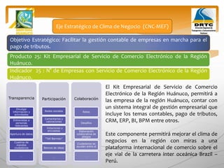 Objetivo Estratégico: Facilitar la gestión contable de empresas en marcha para el
pago de tributos.
Producto 25: Kit Empresarial de Servicio de Comercio Electrónico de la Región
Huánuco.
Eje Estratégico de Clima de Negocio (CNC-MEF)
Indicador 25 : N° de Empresas con Servicio de Comercio Electrónico de la Región
Huánuco.
Transparencia
Divulgar
información y
actividades
Entrevistas a
personas
relevantes
Apertura de datos
Cuadros de
mandos
ciudadanos
…
Participación
Redes sociales
Comentarios y
valoraciones
Votaciones y
encuestas
“Tell Barroso”
Bancos de ideas
…
Colaboración
Retos
Desafíos
Elaboración
colaborativa de
pliegos
Ciudadanos se
ayudan entre sí
…
El Kit Empresarial de Servicio de Comercio
Electrónico de la Región Huánuco, permitirá a
las empresa de la región Huánuco, contar con
un sistema integral de gestión empresarial que
incluye los temas contables, pago de tributos,
CRM, ERP, BI, BPM entre otros.
Este componente permitirá mejorar el clima de
negocios en la región con miras a una
plataforma internacional de comercio sobre el
eje vial de la carretera inter oceánica Brazil –
Perú.
 