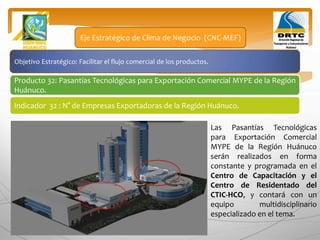 Objetivo Estratégico: Facilitar el flujo comercial de los productos.
Producto 32: Pasantías Tecnológicas para Exportación Comercial MYPE de la Región
Huánuco.
Eje Estratégico de Clima de Negocio (CNC-MEF)
Indicador 32 : N° de Empresas Exportadoras de la Región Huánuco.
Las Pasantías Tecnológicas
para Exportación Comercial
MYPE de la Región Huánuco
serán realizados en forma
constante y programada en el
Centro de Capacitación y el
Centro de Residentado del
CTIC-HCO, y contará con un
equipo multidisciplinario
especializado en el tema.
 