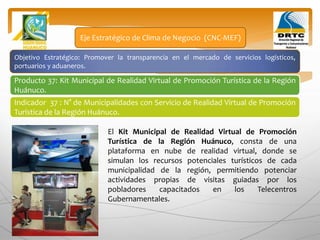 Objetivo Estratégico: Promover la transparencia en el mercado de servicios logísticos,
portuarios y aduaneros.
Producto 37: Kit Municipal de Realidad Virtual de Promoción Turística de la Región
Huánuco.
Eje Estratégico de Clima de Negocio (CNC-MEF)
Indicador 37 : N° de Municipalidades con Servicio de Realidad Virtual de Promoción
Turística de la Región Huánuco.
El Kit Municipal de Realidad Virtual de Promoción
Turística de la Región Huánuco, consta de una
plataforma en nube de realidad virtual, donde se
simulan los recursos potenciales turísticos de cada
municipalidad de la región, permitiendo potenciar
actividades propias de visitas guiadas por los
pobladores capacitados en los Telecentros
Gubernamentales.
 