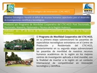 Objetivo Estratégico: Revertir el déficit de recursos humanos capacitados para el desarrollo
de investigaciones científicas y tecnológicas.
Producto 40: Programa de Movilidad Cooperativa del CTIC-HCO: Post Doctorado,
Doctorado, Maestría, Diplomado y Técnico de la Región Huánuco.
Eje Estratégico de Innovación (CNC-MEF)
Indicador 40 : N° de Becas de Movilidad Cooperativa por Perfiles de la Región
Huánuco.
El Programa de Movilidad Cooperativa del CTIC-HCO,
en su primera etapa subvencionará las pasantías de
especialistas tecnológicos extranjeros en el Centro de
Producción y Residentado del CTIC-HCO,
posteriormente en su segunda etapa subvencionará
las pasantías de movilidad de nuestros recursos
humanos académicos de la región en los mejores
centros de investigación aplicada a nivel mundial, con
la finalidad de insertar a la región en un contexto
internacional de competitividad en innovación
tecnológica y científica.
 