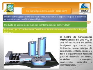 Objetivo Estratégico: Revertir el déficit de recursos humanos capacitados para el desarrollo
de investigaciones científicas y tecnológicas.
Producto 41: Centro de Convenciones Internacionales del CTIC-HCO.
Eje Estratégico de Innovación (CNC-MEF)
Indicador 41 : N° de Personas Certificadas en Cursos Internacionales de la Región
Huánuco.
El Centro de Convenciones
Internacionales del CTIC-HCO es
una infraestructura de edificio
inteligente, que cuenta con
Helipuerto, teatro principal de
convenciones internacionales, y
todo el equipamiento necesario
para el desarrollo de cursos,
workshop, showrooms,
conferencias nacionales e
internacionales.
 