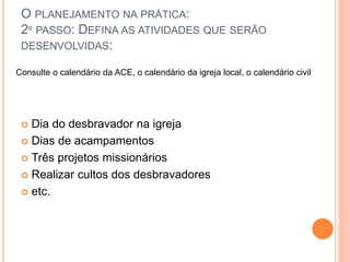O PLANEJAMENTO NA PRÁTICA:
2º PASSO: DEFINA AS ATIVIDADES QUE SERÃO
DESENVOLVIDAS:
 Dia do desbravador na igreja
 Dias de acampamentos
 Três projetos missionários
 Realizar cultos dos desbravadores
 etc.
Consulte o calendário da ACE, o calendário da igreja local, o calendário civil
 