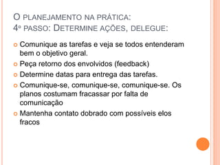 O PLANEJAMENTO NA PRÁTICA:
4º PASSO: DETERMINE AÇÕES, DELEGUE:
 Comunique as tarefas e veja se todos entenderam
bem o objetivo geral.
 Peça retorno dos envolvidos (feedback)
 Determine datas para entrega das tarefas.
 Comunique-se, comunique-se, comunique-se. Os
planos costumam fracassar por falta de
comunicação
 Mantenha contato dobrado com possíveis elos
fracos
 