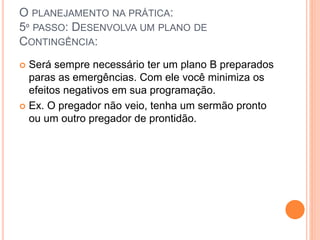 O PLANEJAMENTO NA PRÁTICA:
5º PASSO: DESENVOLVA UM PLANO DE
CONTINGÊNCIA:
 Será sempre necessário ter um plano B preparados
paras as emergências. Com ele você minimiza os
efeitos negativos em sua programação.
 Ex. O pregador não veio, tenha um sermão pronto
ou um outro pregador de prontidão.
 