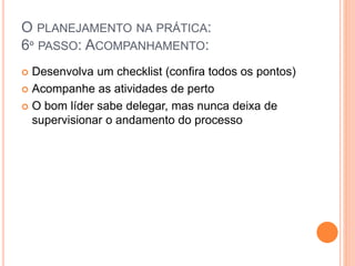O PLANEJAMENTO NA PRÁTICA:
6º PASSO: ACOMPANHAMENTO:
 Desenvolva um checklist (confira todos os pontos)
 Acompanhe as atividades de perto
 O bom líder sabe delegar, mas nunca deixa de
supervisionar o andamento do processo
 