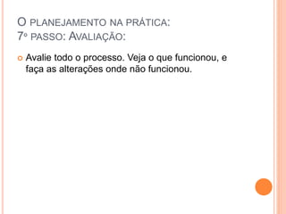O PLANEJAMENTO NA PRÁTICA:
7º PASSO: AVALIAÇÃO:
 Avalie todo o processo. Veja o que funcionou, e
faça as alterações onde não funcionou.
 