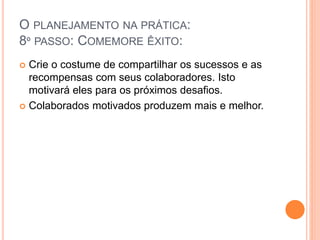 O PLANEJAMENTO NA PRÁTICA:
8º PASSO: COMEMORE ÊXITO:
 Crie o costume de compartilhar os sucessos e as
recompensas com seus colaboradores. Isto
motivará eles para os próximos desafios.
 Colaborados motivados produzem mais e melhor.
 