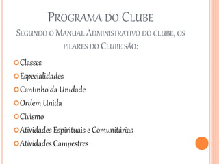 PROGRAMA DO CLUBE
SEGUNDO O MANUAL ADMINISTRATIVO DO CLUBE, OS
PILARES DO CLUBE SÃO:
Classes
Especialidades
Cantinho da Unidade
Ordem Unida
Civismo
Atividades Espirituais e Comunitárias
Atividades Campestres
 