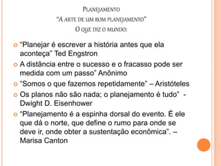 PLANEJAMENTO
“A ARTE DE UM BOM PLANEJAMENTO”
O QUE DIZ O MUNDO:
 “Planejar é escrever a história antes que ela
aconteça” Ted Engstron
 A distância entre o sucesso e o fracasso pode ser
medida com um passo” Anônimo
 “Somos o que fazemos repetidamente” – Aristóteles
 Os planos não são nada; o planejamento é tudo” -
Dwight D. Eisenhower
 “Planejamento é a espinha dorsal do evento. É ele
que dá o norte, que define o rumo para onde se
deve ir, onde obter a sustentação econômica”. –
Marisa Canton
 