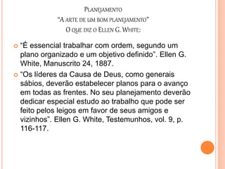 PLANEJAMENTO
“A ARTE DE UM BOM PLANEJAMENTO”
O QUE DIZ O ELLEN G. WHITE:
 “É essencial trabalhar com ordem, segundo um
plano organizado e um objetivo definido”. Ellen G.
White, Manuscrito 24, 1887.
 “Os líderes da Causa de Deus, como generais
sábios, deverão estabelecer planos para o avanço
em todas as frentes. No seu planejamento deverão
dedicar especial estudo ao trabalho que pode ser
feito pelos leigos em favor de seus amigos e
vizinhos”. Ellen G. White, Testemunhos, vol. 9, p.
116-117.
 