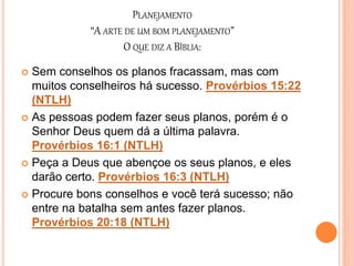 PLANEJAMENTO
“A ARTE DE UM BOM PLANEJAMENTO”
O QUE DIZ A BÍBLIA:
 Sem conselhos os planos fracassam, mas com
muitos conselheiros há sucesso. Provérbios 15:22
(NTLH)
 As pessoas podem fazer seus planos, porém é o
Senhor Deus quem dá a última palavra.
Provérbios 16:1 (NTLH)
 Peça a Deus que abençoe os seus planos, e eles
darão certo. Provérbios 16:3 (NTLH)
 Procure bons conselhos e você terá sucesso; não
entre na batalha sem antes fazer planos.
Provérbios 20:18 (NTLH)
 