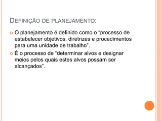 DEFINIÇÃO DE PLANEJAMENTO:
 O planejamento é definido como o “processo de
estabelecer objetivos, diretrizes e procedimentos
para uma unidade de trabalho”.
 É o processo de “determinar alvos e designar
meios pelos quais estes alvos possam ser
alcançados”.
 