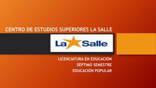 LICENCIATURA EN EDUCACIÓN 
SÉPTIMO SEMESTRE 
EDUCACIÓN POPULAR 
CENTRO DE ESTUDIOS SUPERIORES LA SALLE 
 