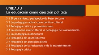 UNIDAD 3 La educación como cuestión política 
3.1 El pensamiento pedagógico de Peter McLaren 
3.2 La pedagogía radical como política cultural 
3.3 Pedagogía crítica y posmodernismo 
3.4 La narrativa multicultural vs pedagogía del rascuachismo 
3.5 La pedagogía multicultural 
3.6 Pedagogía del disentimiento 
3.7 Pedagogía del poscolonialismo 
3.8 Pedagogía de la resistencia y de la transformación 
3.9 Pedagogía crítica  