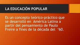 LA EDUCACIÓN POPULAR 
Es un concepto teórico-práctico que se desarrolló en América Latina a partir del pensamiento de Paulo Freire a fines de la década del ‘60.  
