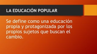 LA EDUCACIÓN POPULAR 
Se define como una educación propia y protagonizada por los propios sujetos que buscan el cambio.  