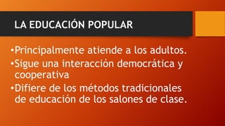 LA EDUCACIÓN POPULAR 
•Principalmente atiende a los adultos. 
•Sigue una interacción democrática y cooperativa 
•Difiere de los métodos tradicionales de educación de los salones de clase.  