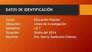 DATOS DE IDENTIFICACIÓN 
Curso: Educación Popular 
Ubicación:Línea de investigación 
Semestre:LE 7 
Duración:Otoño del 2014 
Docente:Dra. Nancy Zambrano Chávez.  