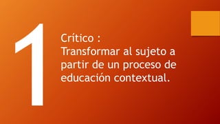 Crítico : 
Transformar al sujeto a partir de un proceso de educación contextual.  