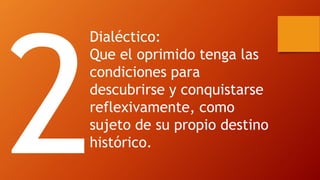 Dialéctico: 
Que el oprimido tenga las condiciones para descubrirse y conquistarse reflexivamente, como sujeto de su propio destino histórico.  