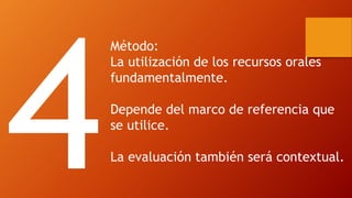 Método: 
La utilización de los recursos orales fundamentalmente. 
Depende del marco de referencia que se utilice. 
La evaluación también será contextual.  