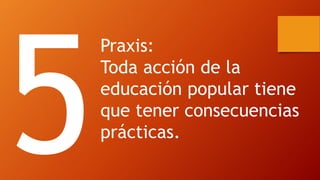 Praxis: 
Toda acción de la educación popular tiene que tener consecuencias prácticas.  