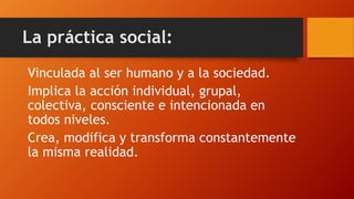 La práctica social: 
Vinculada al ser humano y a la sociedad. 
Implica la acción individual, grupal, colectiva, consciente e intencionada en todos niveles. 
Crea, modifica y transforma constantemente la misma realidad.  