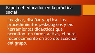 Papel del educador en la práctica social: 
Imaginar, diseñar y aplicar los procedimientos pedagógicos y las herramientas didácticas que permitan, en forma activa, el auto- reconocimiento crítico del accionar del grupo.  