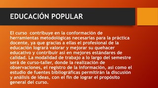 EDUCACIÓN POPULAR 
El curso contribuye en la conformación de herramientas metodológicas necesarias para la práctica docente, ya que gracias a ellas el profesional de la educación logrará valorar y mejorar su quehacer educativo y contribuir así en mejores estándares de calidad. La modalidad de trabajo a lo largo del semestre será de curso-taller, donde la realización de observaciones, el registro de la información, así como el estudio de fuentes bibliográficas permitirán la discusión y análisis de ideas, con el fin de lograr el propósito general del curso.  
