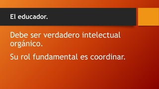 El educador. 
Debe ser verdadero intelectual orgánico. 
Su rol fundamental es coordinar.  