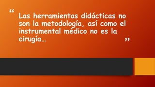 “ 
” 
Las herramientas didácticas no son la metodología, así como el instrumental médico no es la cirugía…  