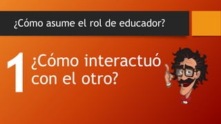 ¿Cómo asume el rol de educador? 
¿Cómo interactuó con el otro?  