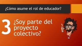 ¿Cómo asume el rol de educador? 
¿Soy parte del proyecto colectivo?  