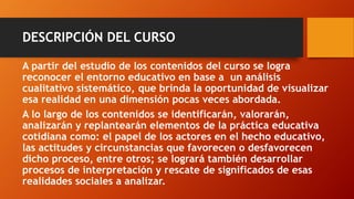 DESCRIPCIÓN DEL CURSO 
A partir del estudio de los contenidos del curso se logra reconocer el entorno educativo en base a un análisis cualitativo sistemático, que brinda la oportunidad de visualizar esa realidad en una dimensión pocas veces abordada. 
A lo largo de los contenidos se identificarán, valorarán, analizarán y replantearán elementos de la práctica educativa cotidiana como: el papel de los actores en el hecho educativo, las actitudes y circunstancias que favorecen o desfavorecen dicho proceso, entre otros; se logrará también desarrollar procesos de interpretación y rescate de significados de esas realidades sociales a analizar.  