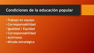 Condiciones de la educación popular 
•Trabajo en equipo 
•Corresponsabilidad 
•Igualdad / Equidad 
•Corresponsabilidad 
•Activismo 
•Mirada estratégica  