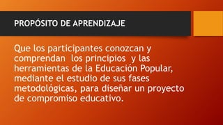 PROPÓSITO DE APRENDIZAJE 
Que los participantes conozcan y comprendan los principios y las herramientas de la Educación Popular, mediante el estudio de sus fases metodológicas, para diseñar un proyecto de compromiso educativo.  