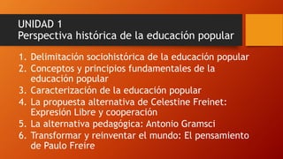 UNIDAD 1 Perspectiva histórica de la educación popular 
1.Delimitación sociohistóricade la educación popular 
2.Conceptos y principios fundamentales de la educación popular 
3.Caracterización de la educación popular 
4.La propuesta alternativa de CelestineFreinet: Expresión Libre y cooperación 
5.La alternativa pedagógica: Antonio Gramsci 
6.Transformar y reinventar el mundo: El pensamiento de Paulo Freire  